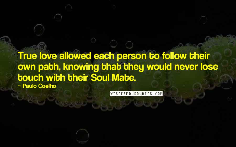 Paulo Coelho Quotes: True love allowed each person to follow their own path, knowing that they would never lose touch with their Soul Mate.