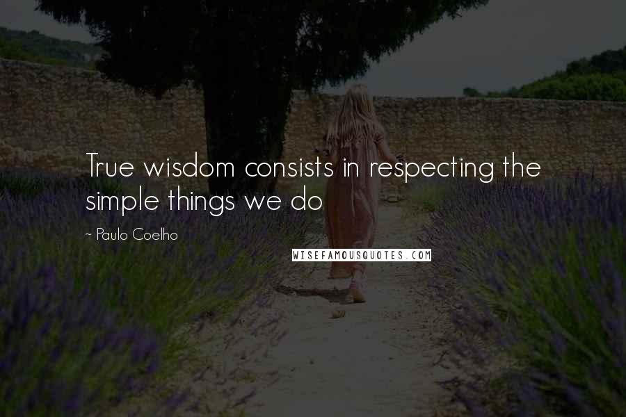 Paulo Coelho Quotes: True wisdom consists in respecting the simple things we do