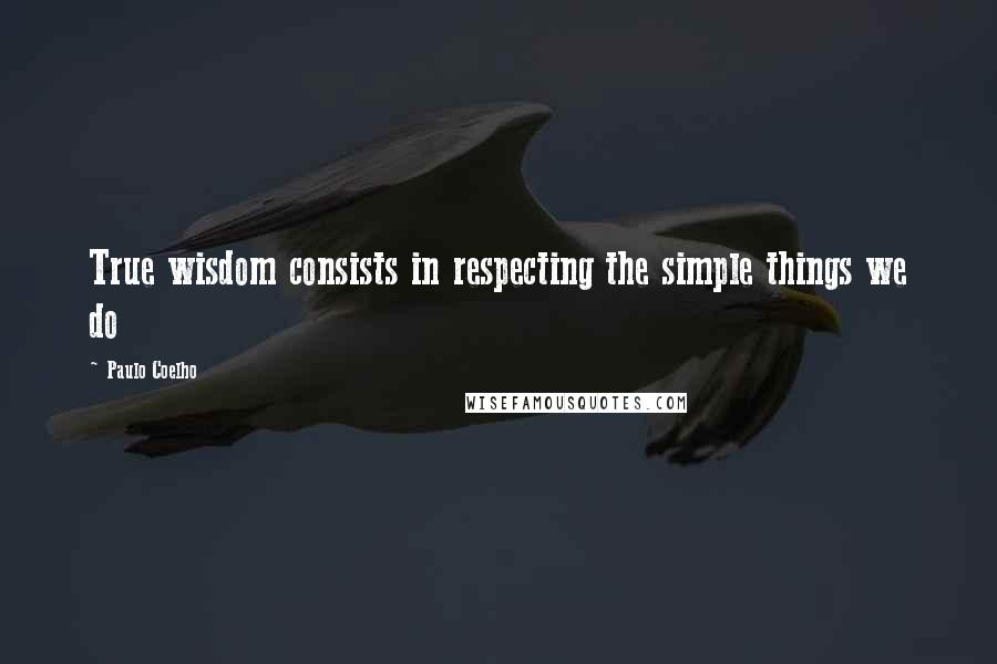 Paulo Coelho Quotes: True wisdom consists in respecting the simple things we do