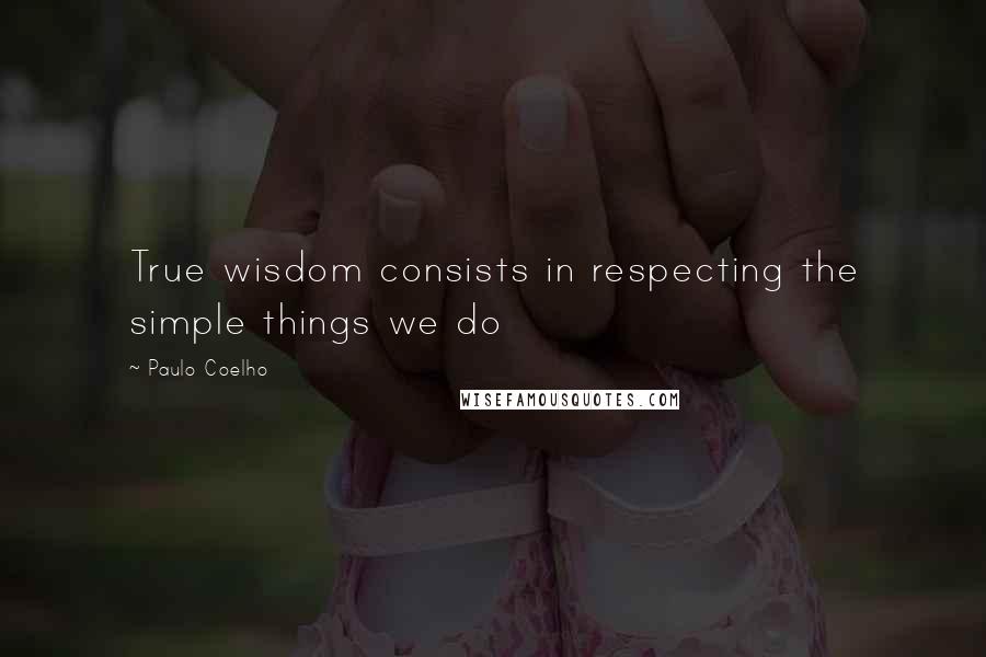 Paulo Coelho Quotes: True wisdom consists in respecting the simple things we do