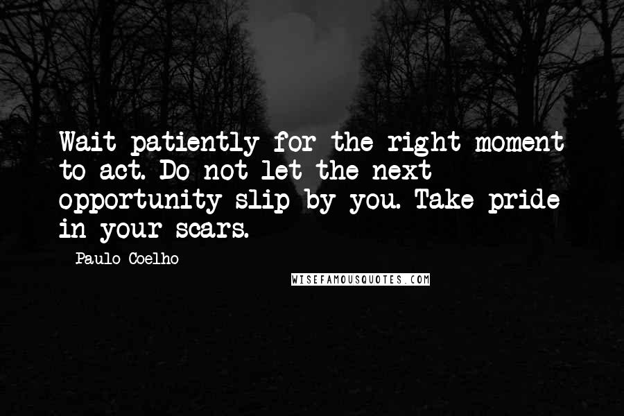 Paulo Coelho Quotes: Wait patiently for the right moment to act. Do not let the next opportunity slip by you. Take pride in your scars.