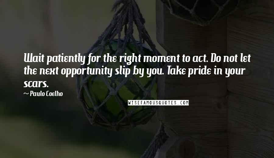 Paulo Coelho Quotes: Wait patiently for the right moment to act. Do not let the next opportunity slip by you. Take pride in your scars.
