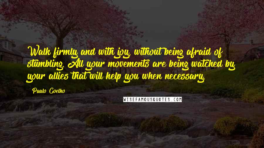 Paulo Coelho Quotes: Walk firmly and with joy, without being afraid of stumbling. All your movements are being watched by your allies that will help you when necessary.