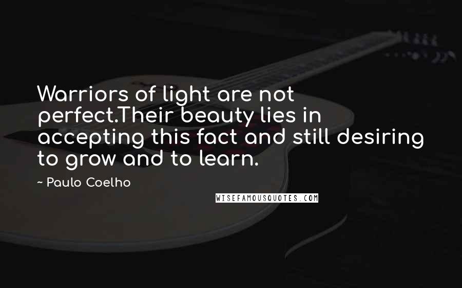 Paulo Coelho Quotes: Warriors of light are not perfect.Their beauty lies in accepting this fact and still desiring to grow and to learn.