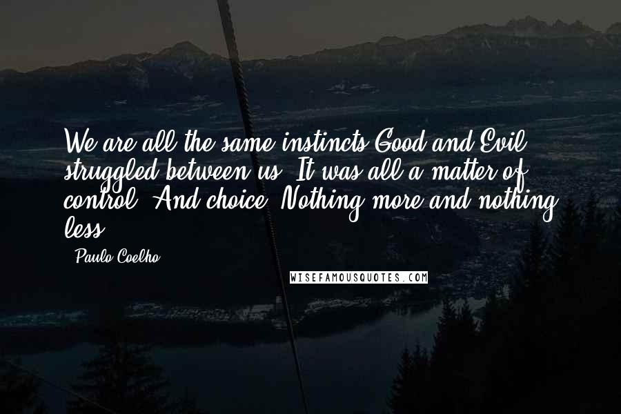 Paulo Coelho Quotes: We are all the same instincts Good and Evil struggled between us. It was all a matter of control. And choice. Nothing more and nothing less.