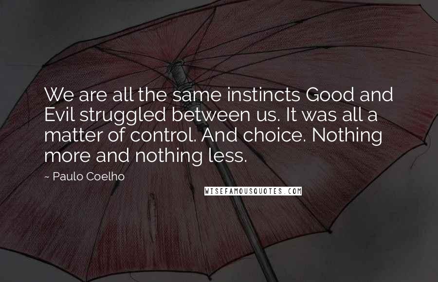 Paulo Coelho Quotes: We are all the same instincts Good and Evil struggled between us. It was all a matter of control. And choice. Nothing more and nothing less.