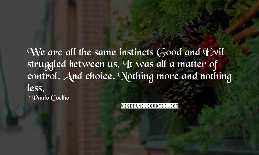 Paulo Coelho Quotes: We are all the same instincts Good and Evil struggled between us. It was all a matter of control. And choice. Nothing more and nothing less.