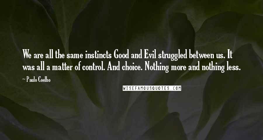 Paulo Coelho Quotes: We are all the same instincts Good and Evil struggled between us. It was all a matter of control. And choice. Nothing more and nothing less.