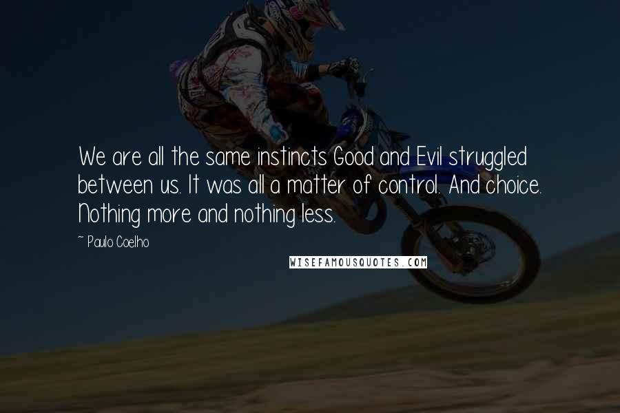 Paulo Coelho Quotes: We are all the same instincts Good and Evil struggled between us. It was all a matter of control. And choice. Nothing more and nothing less.