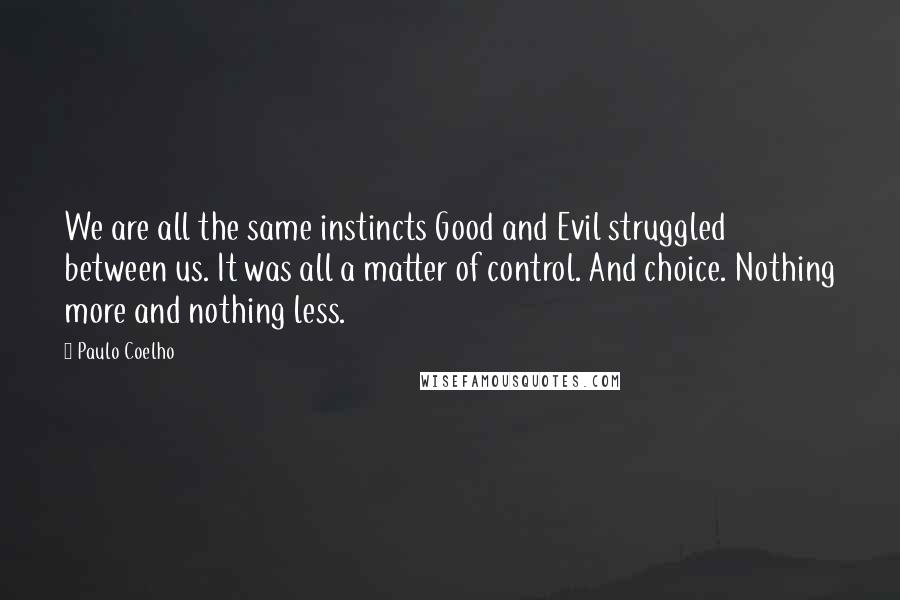 Paulo Coelho Quotes: We are all the same instincts Good and Evil struggled between us. It was all a matter of control. And choice. Nothing more and nothing less.