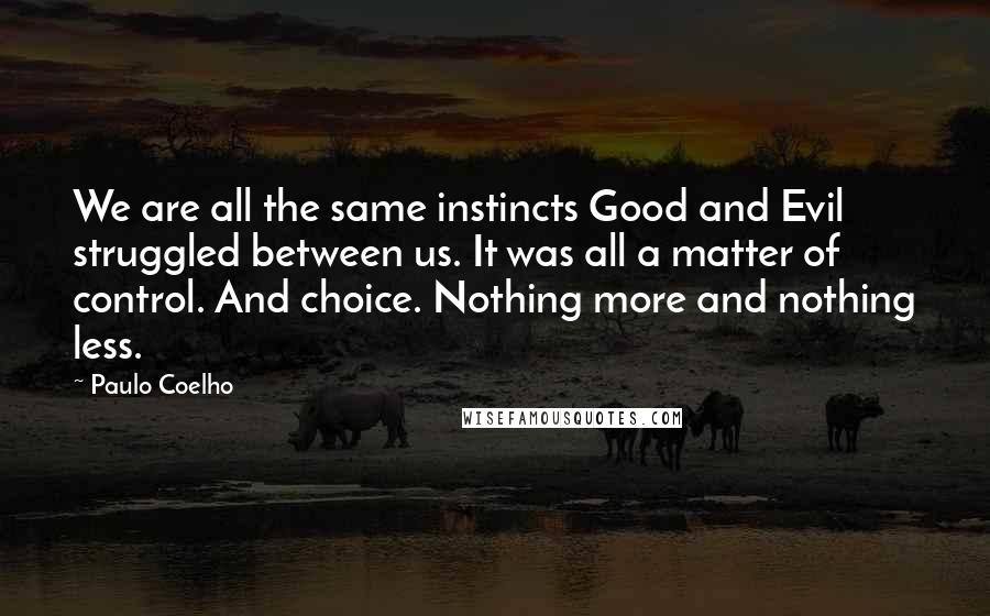 Paulo Coelho Quotes: We are all the same instincts Good and Evil struggled between us. It was all a matter of control. And choice. Nothing more and nothing less.