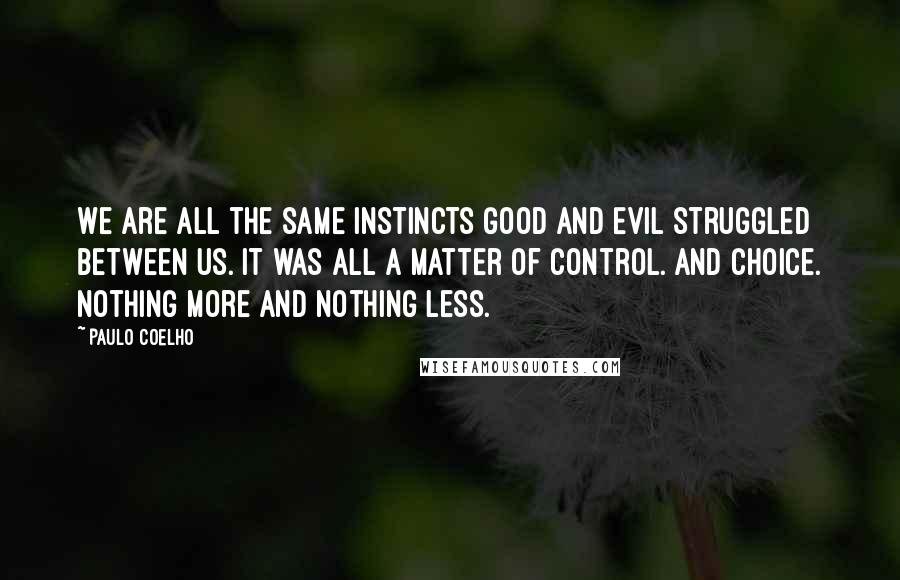 Paulo Coelho Quotes: We are all the same instincts Good and Evil struggled between us. It was all a matter of control. And choice. Nothing more and nothing less.