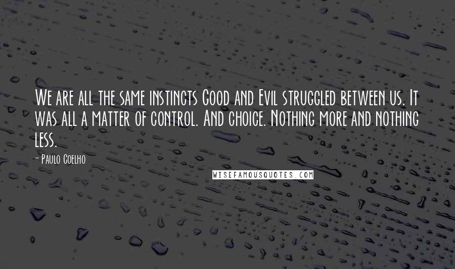 Paulo Coelho Quotes: We are all the same instincts Good and Evil struggled between us. It was all a matter of control. And choice. Nothing more and nothing less.