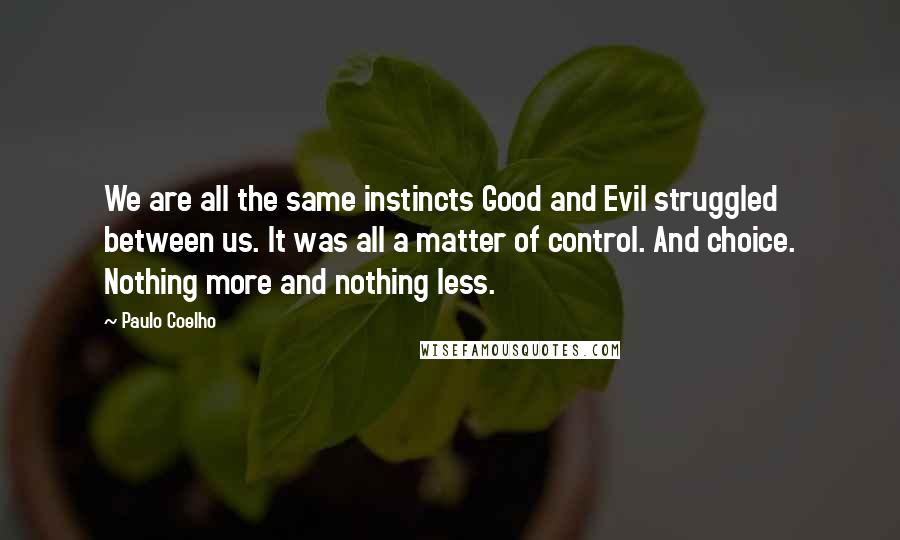 Paulo Coelho Quotes: We are all the same instincts Good and Evil struggled between us. It was all a matter of control. And choice. Nothing more and nothing less.