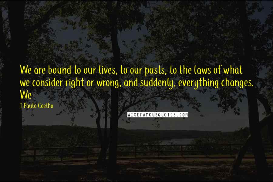 Paulo Coelho Quotes: We are bound to our lives, to our pasts, to the laws of what we consider right or wrong, and suddenly, everything changes. We