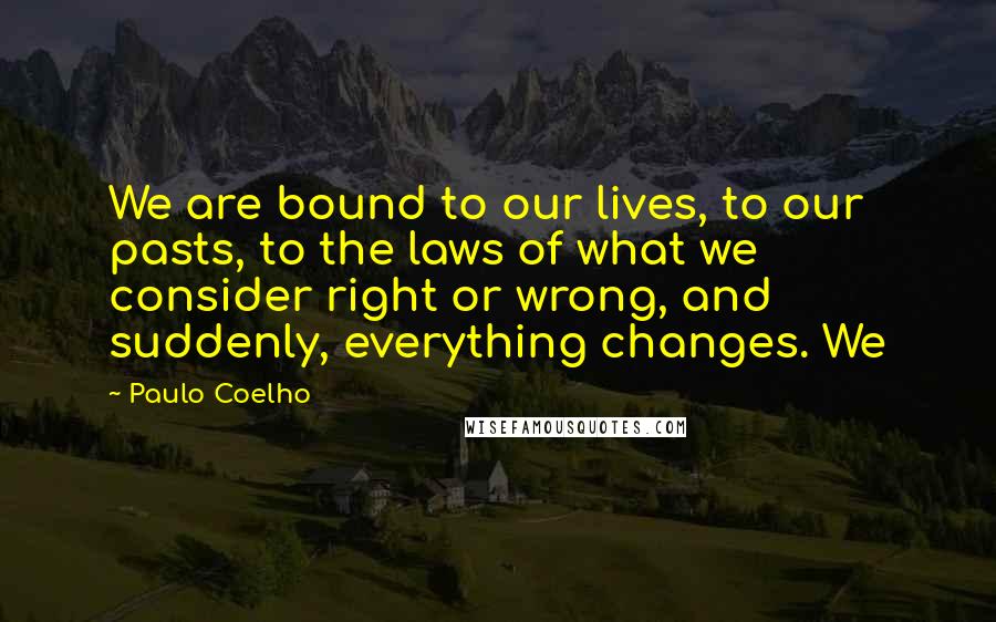 Paulo Coelho Quotes: We are bound to our lives, to our pasts, to the laws of what we consider right or wrong, and suddenly, everything changes. We