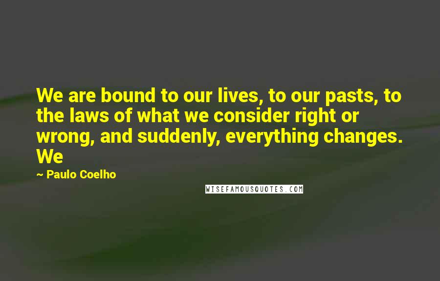 Paulo Coelho Quotes: We are bound to our lives, to our pasts, to the laws of what we consider right or wrong, and suddenly, everything changes. We