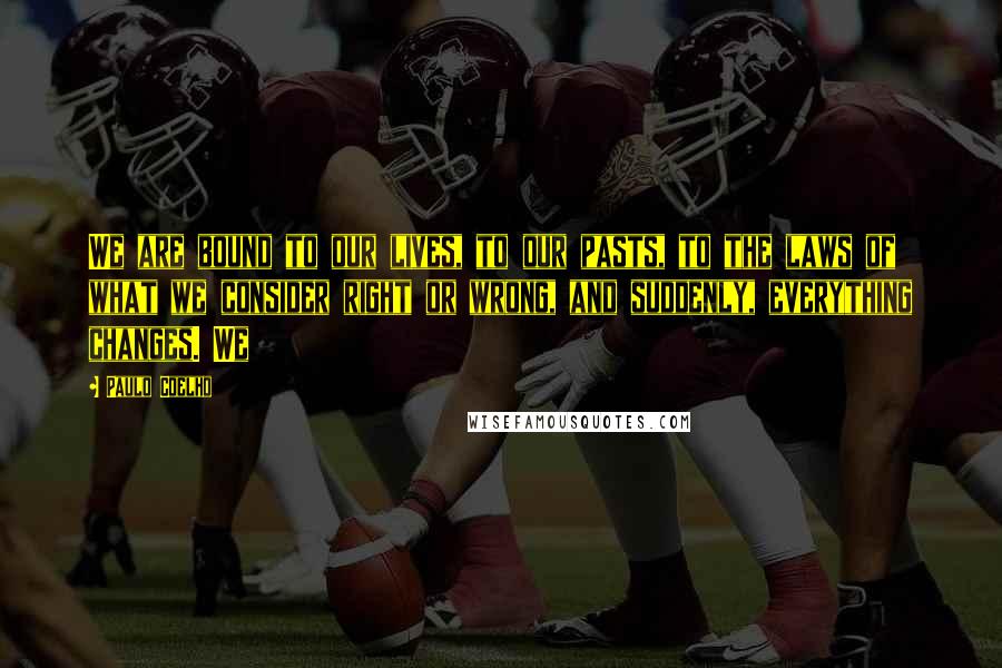 Paulo Coelho Quotes: We are bound to our lives, to our pasts, to the laws of what we consider right or wrong, and suddenly, everything changes. We