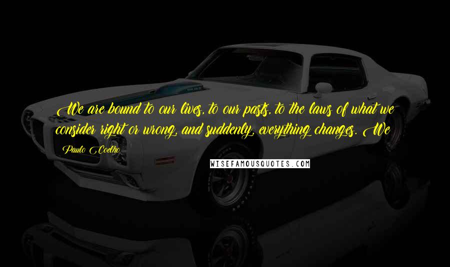 Paulo Coelho Quotes: We are bound to our lives, to our pasts, to the laws of what we consider right or wrong, and suddenly, everything changes. We