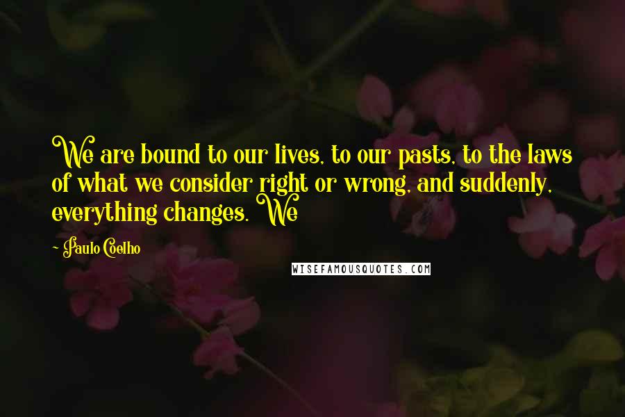 Paulo Coelho Quotes: We are bound to our lives, to our pasts, to the laws of what we consider right or wrong, and suddenly, everything changes. We