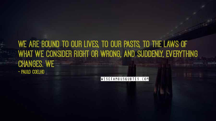 Paulo Coelho Quotes: We are bound to our lives, to our pasts, to the laws of what we consider right or wrong, and suddenly, everything changes. We