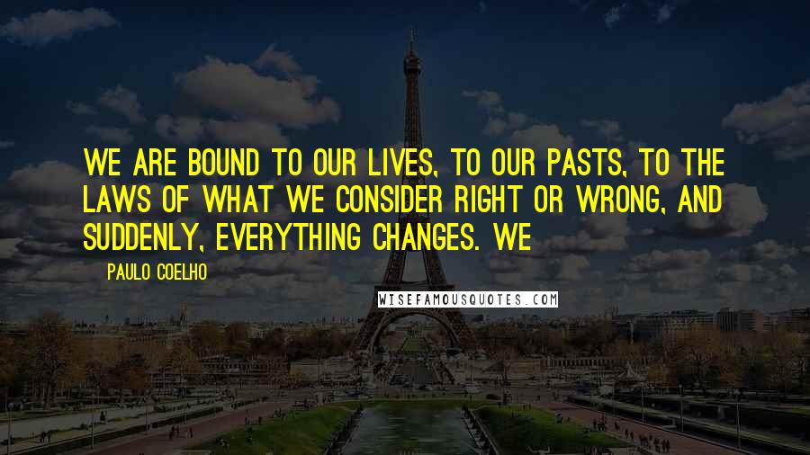 Paulo Coelho Quotes: We are bound to our lives, to our pasts, to the laws of what we consider right or wrong, and suddenly, everything changes. We