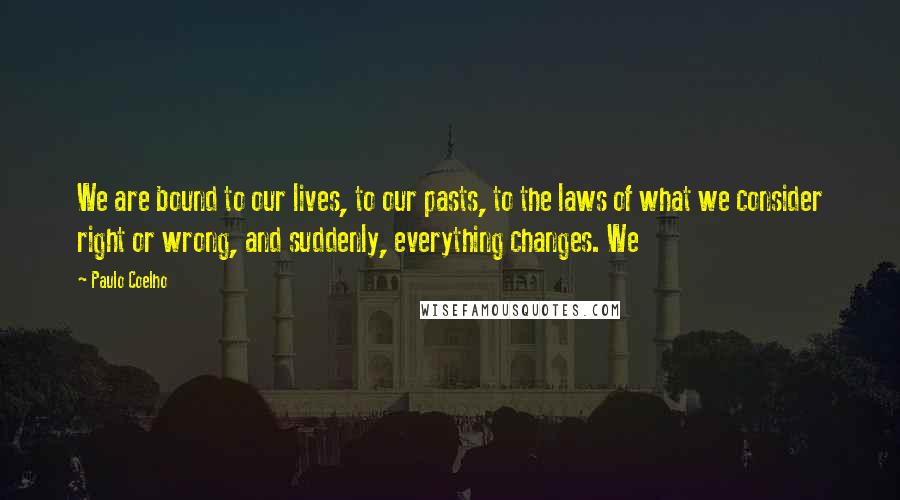 Paulo Coelho Quotes: We are bound to our lives, to our pasts, to the laws of what we consider right or wrong, and suddenly, everything changes. We