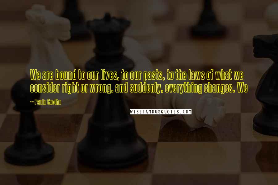 Paulo Coelho Quotes: We are bound to our lives, to our pasts, to the laws of what we consider right or wrong, and suddenly, everything changes. We