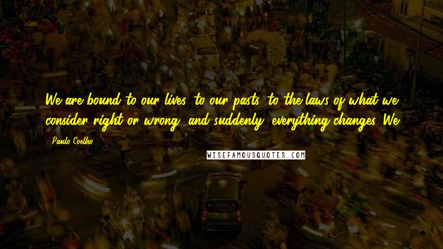 Paulo Coelho Quotes: We are bound to our lives, to our pasts, to the laws of what we consider right or wrong, and suddenly, everything changes. We