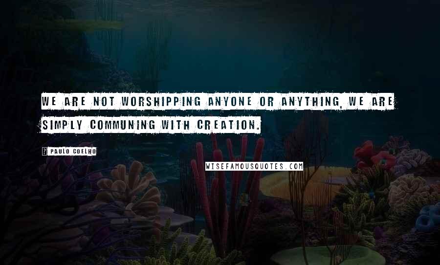 Paulo Coelho Quotes: We are not worshipping anyone or anything, we are simply communing with creation.