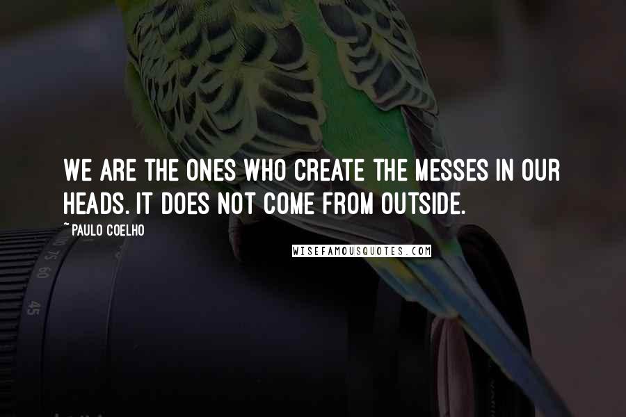 Paulo Coelho Quotes: We are the ones who create the messes in our heads. It does not come from outside.