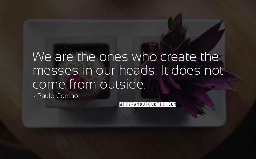 Paulo Coelho Quotes: We are the ones who create the messes in our heads. It does not come from outside.