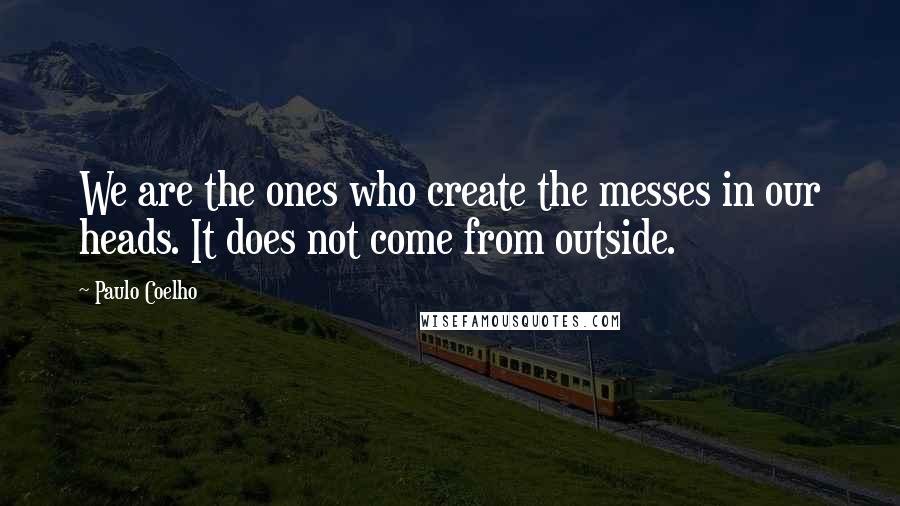 Paulo Coelho Quotes: We are the ones who create the messes in our heads. It does not come from outside.