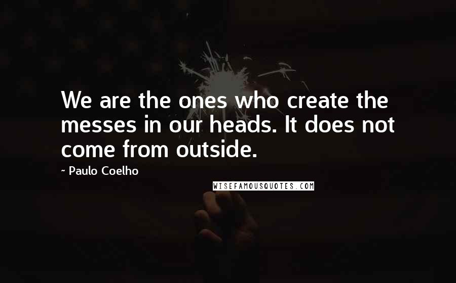 Paulo Coelho Quotes: We are the ones who create the messes in our heads. It does not come from outside.