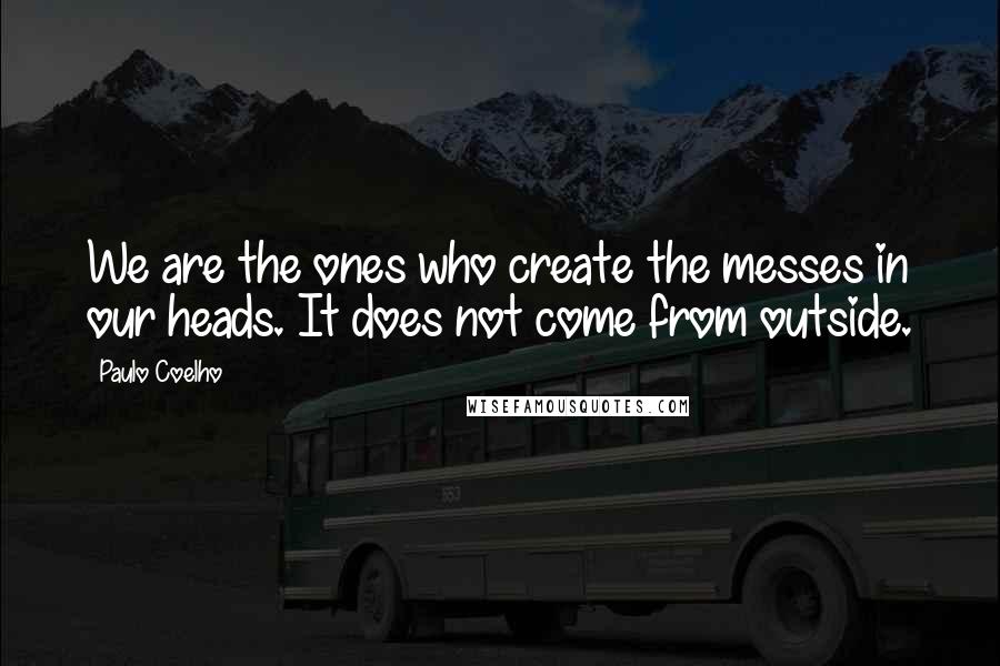 Paulo Coelho Quotes: We are the ones who create the messes in our heads. It does not come from outside.