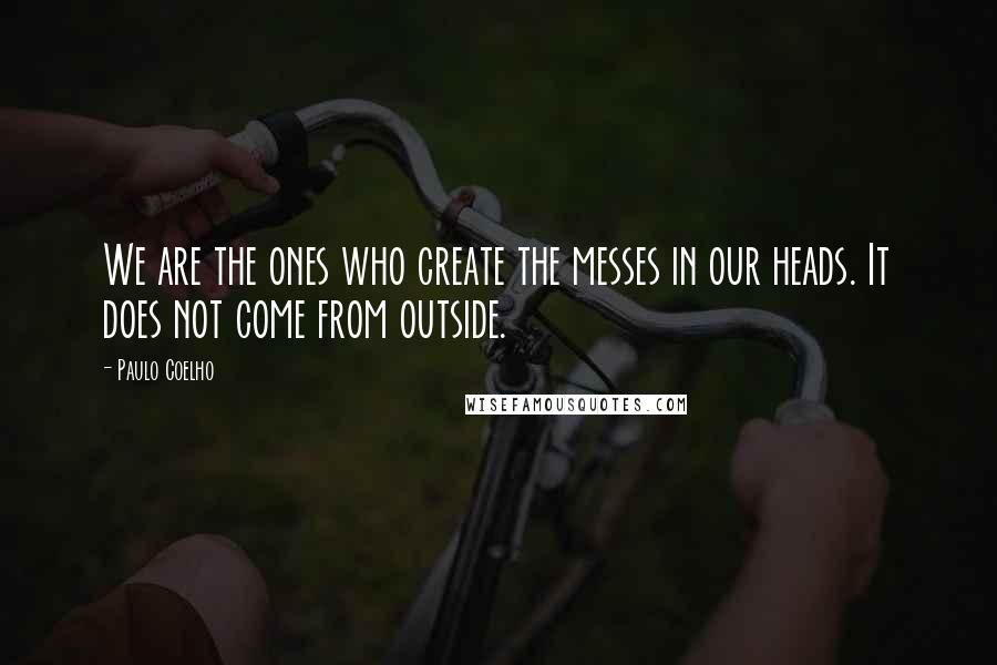 Paulo Coelho Quotes: We are the ones who create the messes in our heads. It does not come from outside.