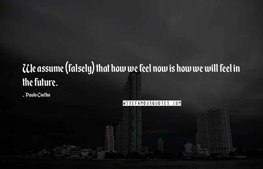 Paulo Coelho Quotes: We assume (falsely) that how we feel now is how we will feel in the future.