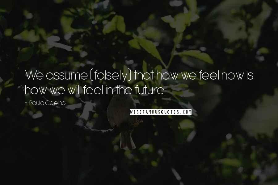 Paulo Coelho Quotes: We assume (falsely) that how we feel now is how we will feel in the future.