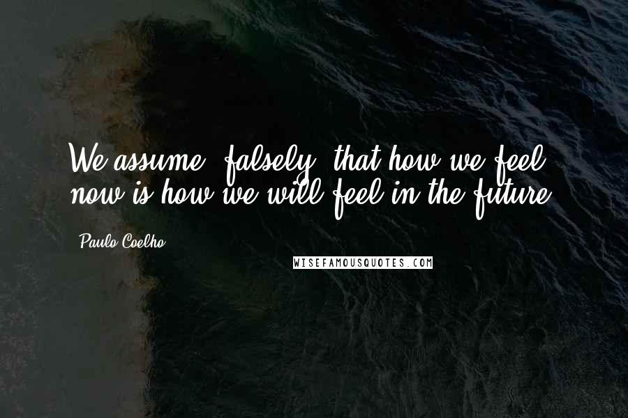 Paulo Coelho Quotes: We assume (falsely) that how we feel now is how we will feel in the future.