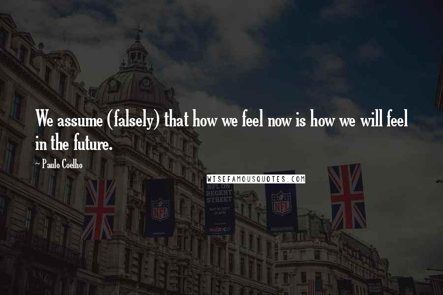 Paulo Coelho Quotes: We assume (falsely) that how we feel now is how we will feel in the future.