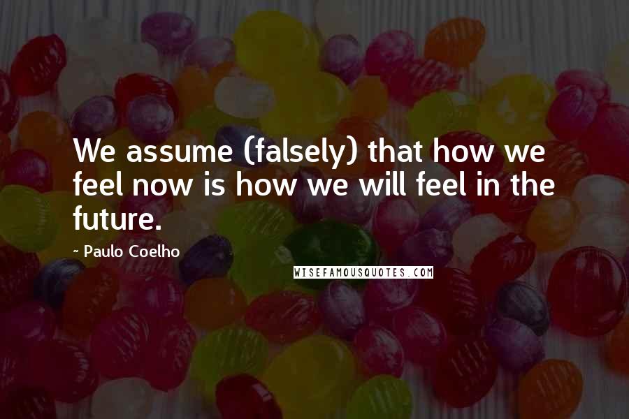 Paulo Coelho Quotes: We assume (falsely) that how we feel now is how we will feel in the future.
