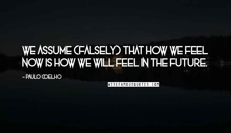 Paulo Coelho Quotes: We assume (falsely) that how we feel now is how we will feel in the future.