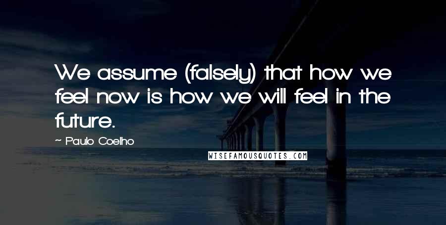 Paulo Coelho Quotes: We assume (falsely) that how we feel now is how we will feel in the future.