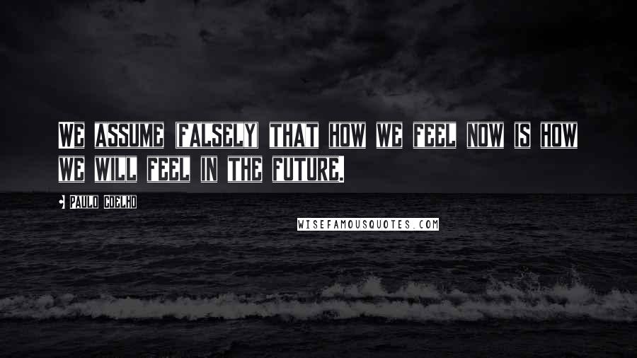 Paulo Coelho Quotes: We assume (falsely) that how we feel now is how we will feel in the future.