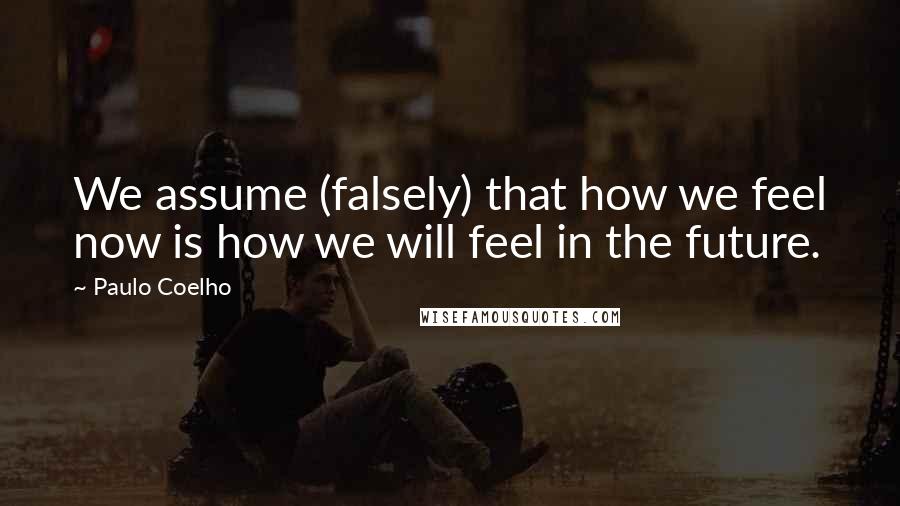 Paulo Coelho Quotes: We assume (falsely) that how we feel now is how we will feel in the future.