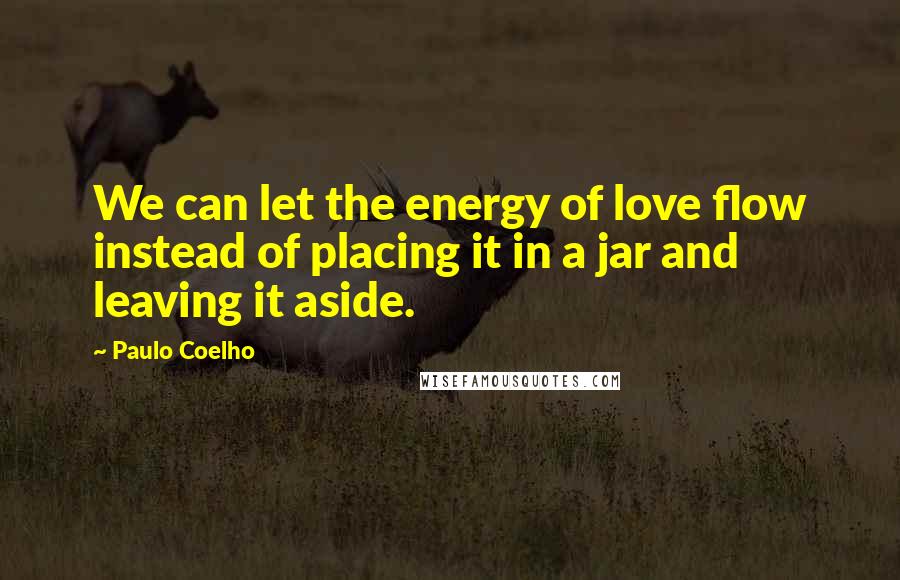 Paulo Coelho Quotes: We can let the energy of love flow instead of placing it in a jar and leaving it aside.