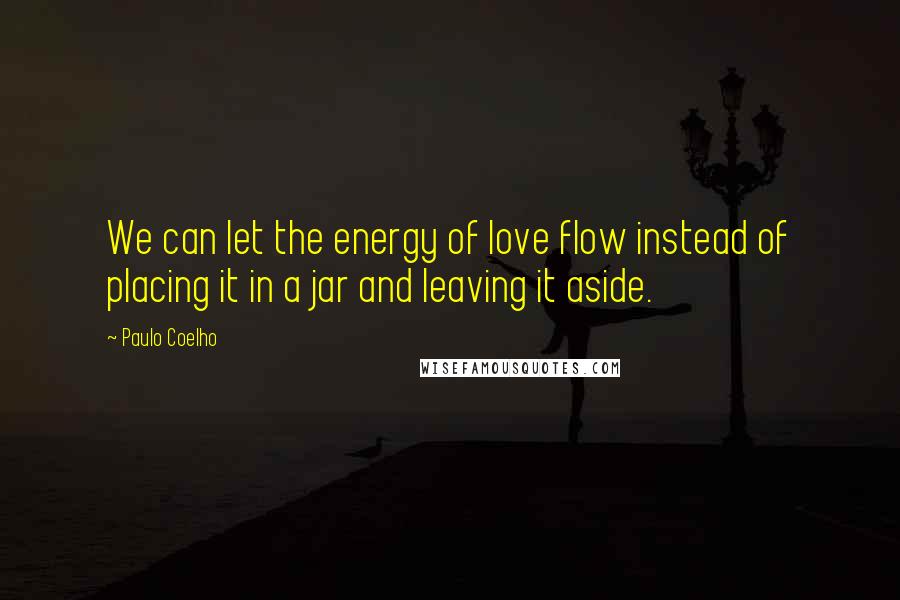 Paulo Coelho Quotes: We can let the energy of love flow instead of placing it in a jar and leaving it aside.