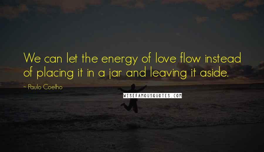 Paulo Coelho Quotes: We can let the energy of love flow instead of placing it in a jar and leaving it aside.