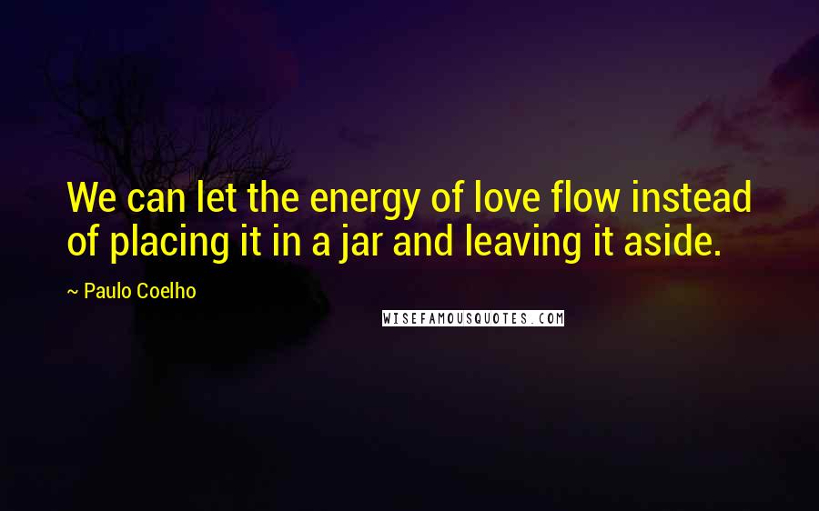 Paulo Coelho Quotes: We can let the energy of love flow instead of placing it in a jar and leaving it aside.