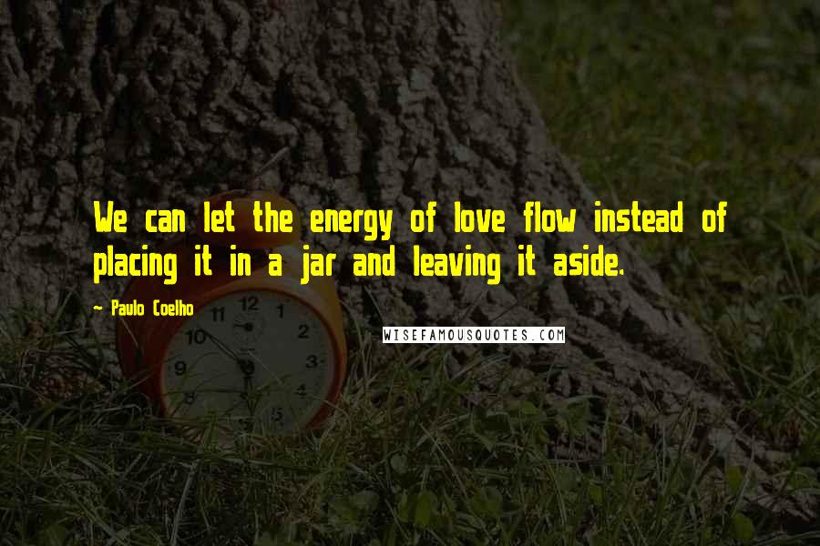 Paulo Coelho Quotes: We can let the energy of love flow instead of placing it in a jar and leaving it aside.